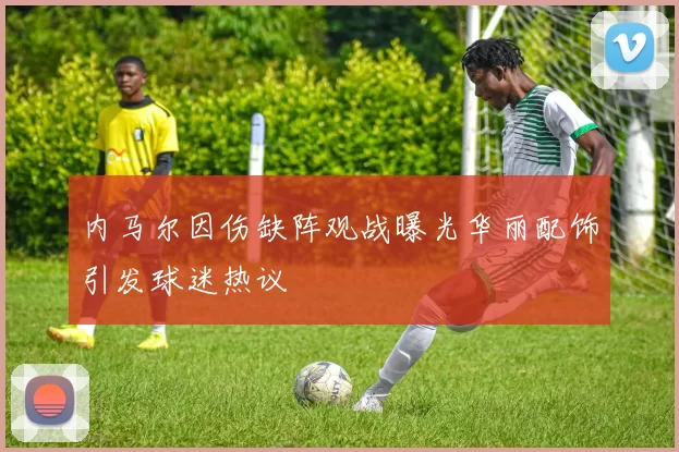 内马尔因伤缺阵观战曝光华丽配饰引发球迷热议