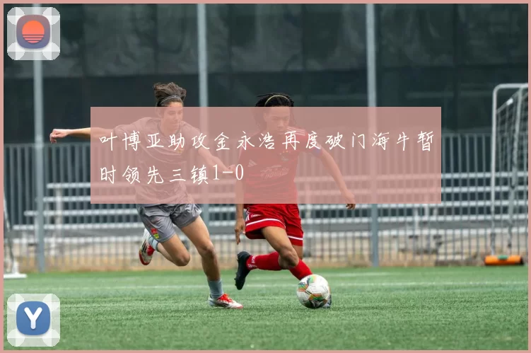 叶博亚助攻金永浩再度破门海牛暂时领先三镇1-0