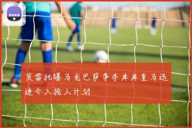 莫雷托曝马竞巴萨争夺库库皇马迅速介入抢人计划