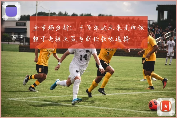 全市场分析：卡马尔达未来走向依赖于老板决策与新任教练选择