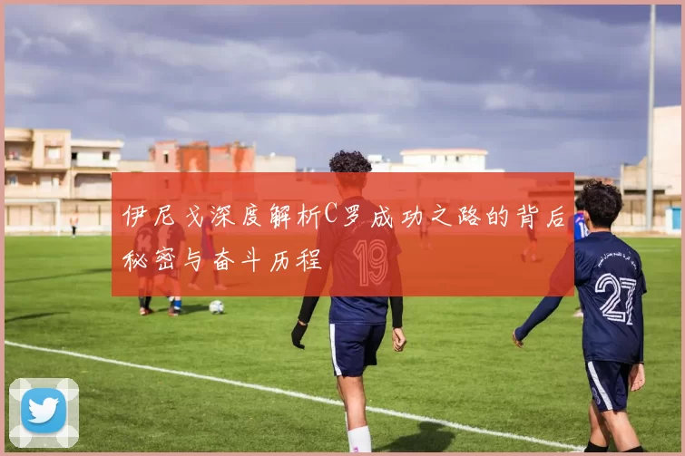 伊尼戈深度解析C罗成功之路的背后秘密与奋斗历程