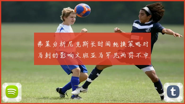 弗莱分析尼克斯长时间轮换策略对马刺的影响文班亚马罕见两罚不中引发关注