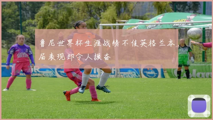 鲁尼世界杯生涯战绩不佳英格兰本届表现却令人振奋