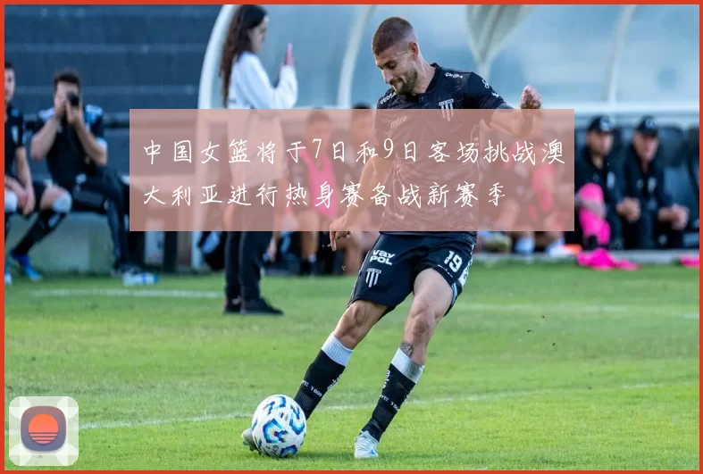 中国女篮将于7日和9日客场挑战澳大利亚进行热身赛备战新赛季