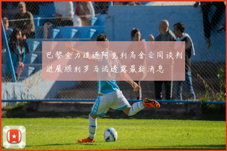 巴黎全力追逐阿克利乌舍合同谈判进展顺利罗马诺透露最新消息
