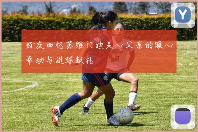 好友回忆苏维门迪关心父亲的暖心举动与进球献礼