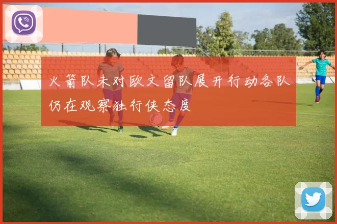 火箭队未对欧文留队展开行动各队仍在观察独行侠态度