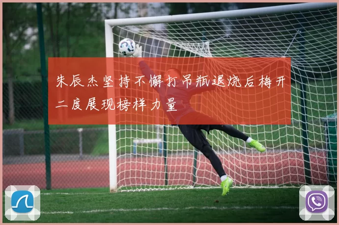 朱辰杰坚持不懈打吊瓶退烧后梅开二度展现榜样力量